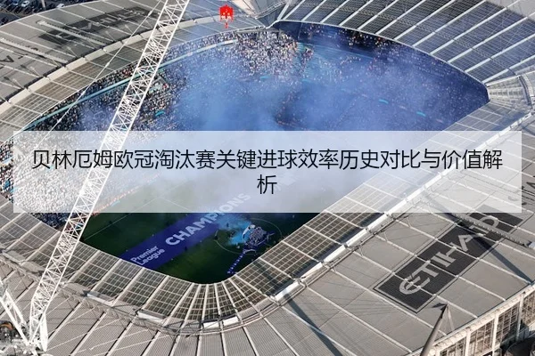 贝林厄姆欧冠淘汰赛关键进球效率历史对比与价值解析