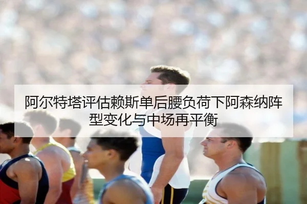 阿尔特塔评估赖斯单后腰负荷下阿森纳阵型变化与中场再平衡